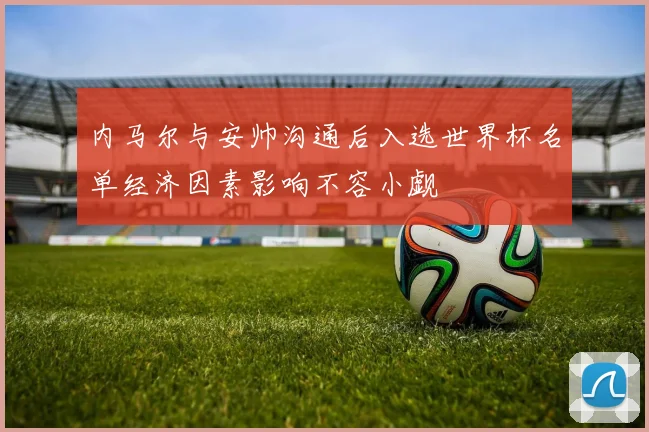 内马尔与安帅沟通后入选世界杯名单经济因素影响不容小觑