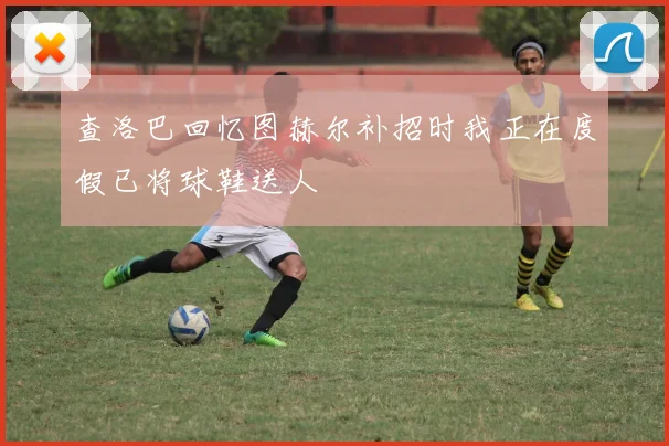 查洛巴回忆图赫尔补招时我正在度假已将球鞋送人