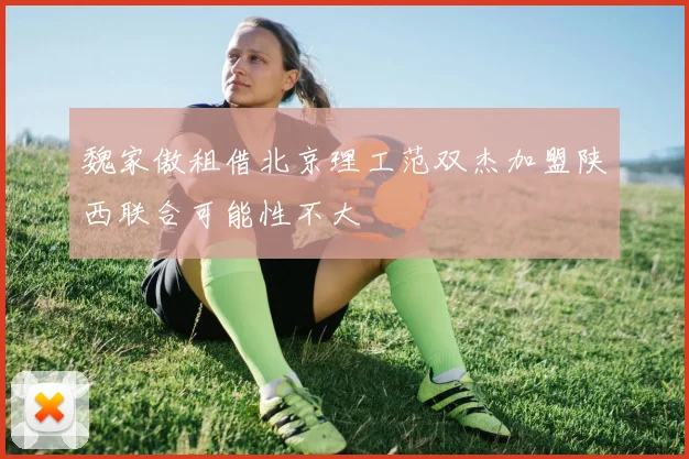 魏家傲租借北京理工范双杰加盟陕西联合可能性不大