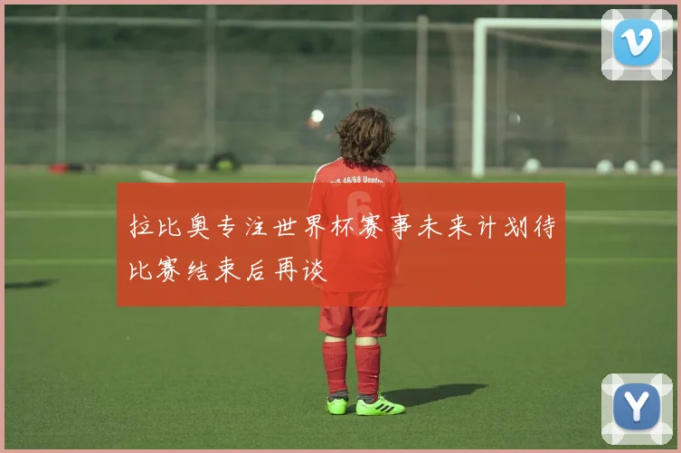 拉比奥专注世界杯赛事未来计划待比赛结束后再谈