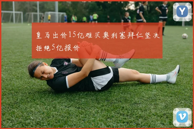 皇马出价15亿难买奥利塞拜仁坚决拒绝5亿报价