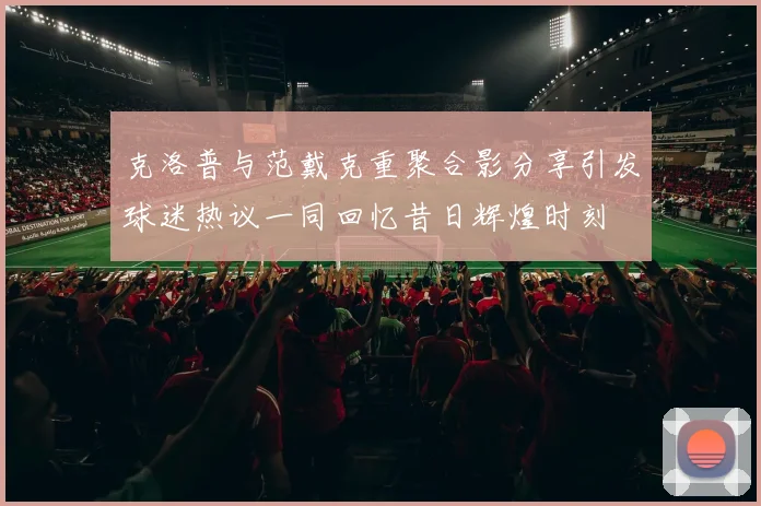 克洛普与范戴克重聚合影分享引发球迷热议一同回忆昔日辉煌时刻