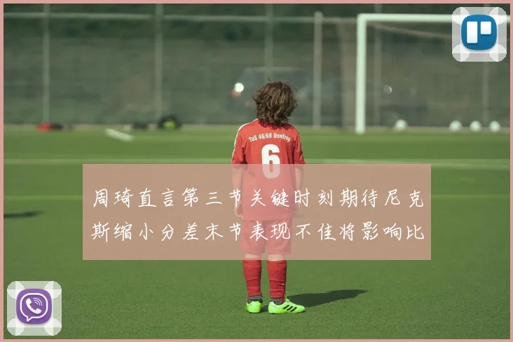 周琦直言第三节关键时刻期待尼克斯缩小分差末节表现不佳将影响比赛结果