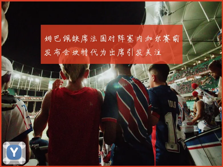 姆巴佩缺席法国对阵塞内加尔赛前发布会坎特代为出席引发关注