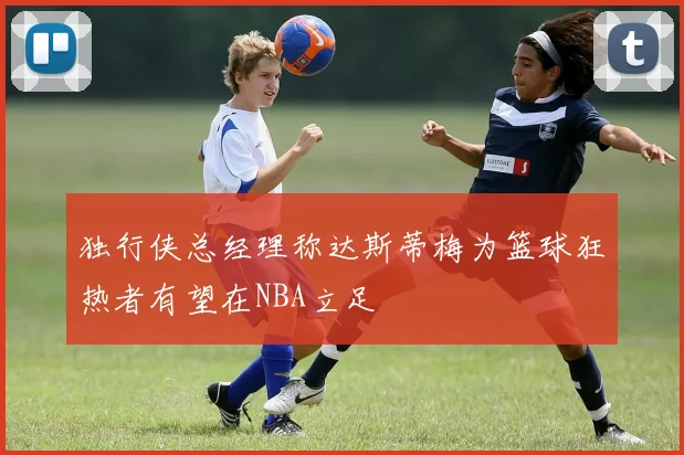 独行侠总经理称达斯蒂梅为篮球狂热者有望在NBA立足