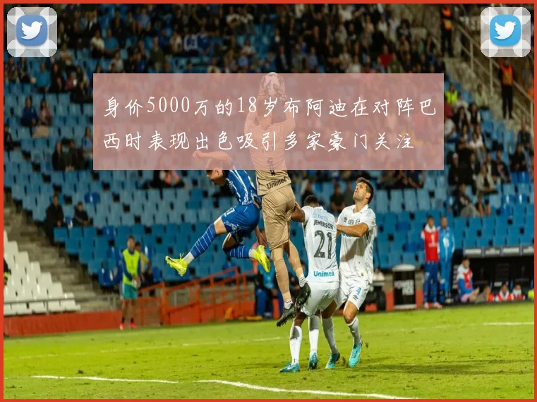 身价5000万的18岁布阿迪在对阵巴西时表现出色吸引多家豪门关注