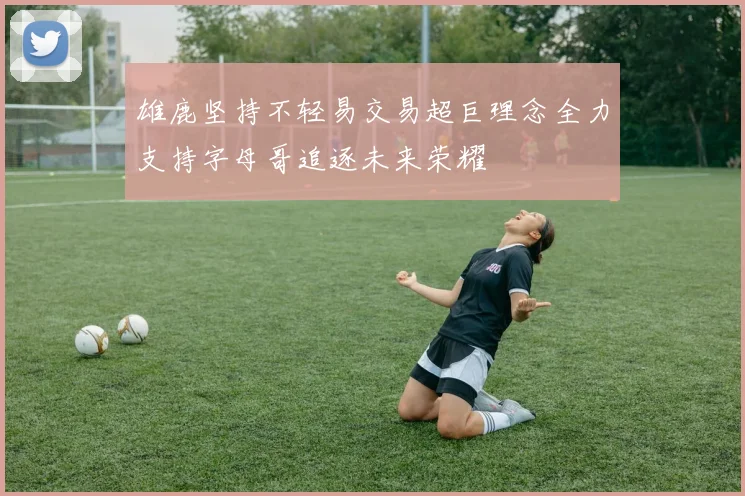 雄鹿坚持不轻易交易超巨理念全力支持字母哥追逐未来荣耀