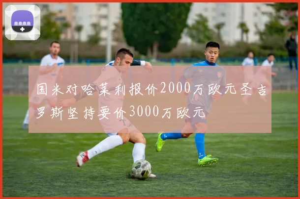 国米对哈莱利报价2000万欧元圣吉罗斯坚持要价3000万欧元
