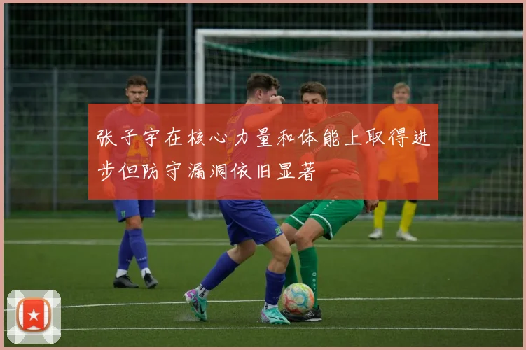张子宇在核心力量和体能上取得进步但防守漏洞依旧显著