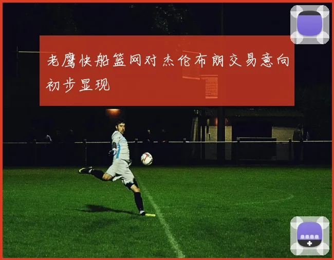 老鹰快船篮网对杰伦布朗交易意向初步显现