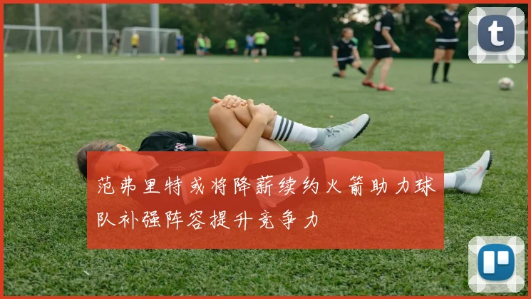 范弗里特或将降薪续约火箭助力球队补强阵容提升竞争力