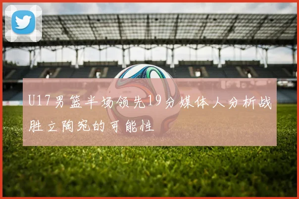 U17男篮半场领先19分媒体人分析战胜立陶宛的可能性